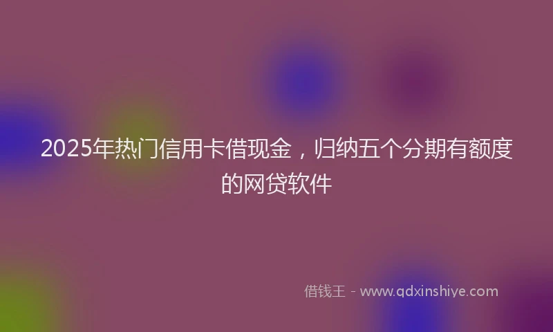 2025年热门信用卡借现金，归纳五个分期有额度的网贷软件