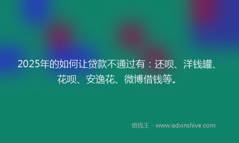 2025年的如何让贷款不通过有：还呗、洋钱罐、花呗、安逸花、微博借钱等。