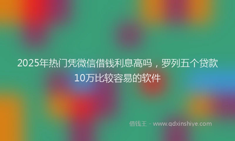 2025年热门凭微信借钱利息高吗，罗列五个贷款10万比较容易的软件