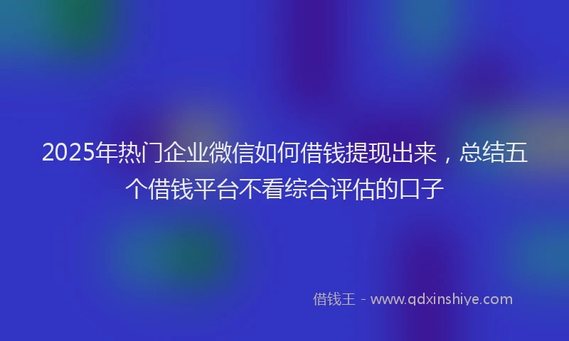 2025年热门企业微信如何借钱提现出来，总结五个借钱平台不看综合评估的口子