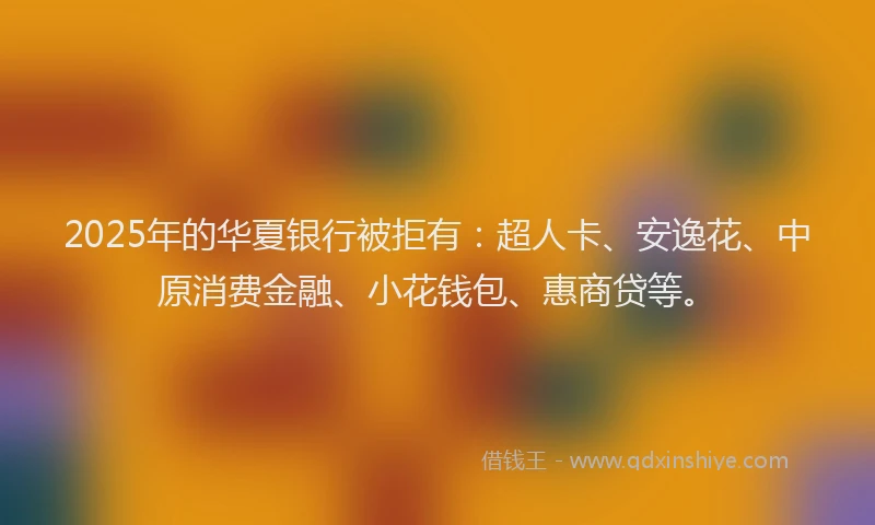 2025年的华夏银行被拒有：超人卡、安逸花、中原消费金融、小花钱包、惠商贷等。