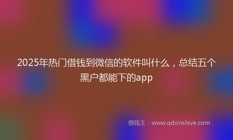 2025年热门借钱到微信的软件叫什么，总结五个黑户都能下的app