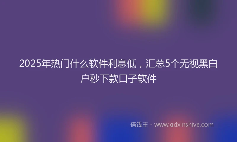 2025年热门什么软件利息低，汇总5个无视黑白户秒下款口子软件