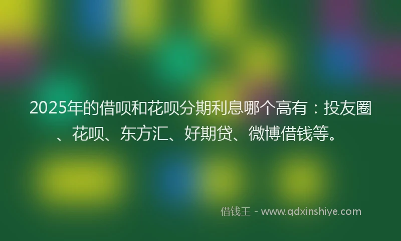 2025年的借呗和花呗分期利息哪个高有：投友圈、花呗、东方汇、好期贷、微博借钱等。