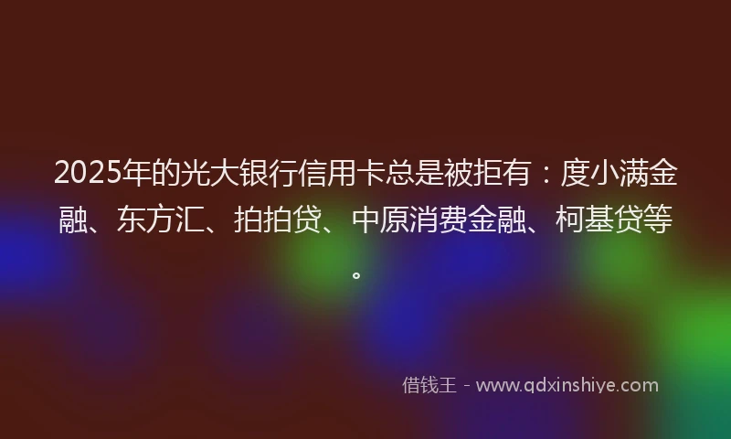 2025年的光大银行信用卡总是被拒有：度小满金融、东方汇、拍拍贷、中原消费金融、柯基贷等。