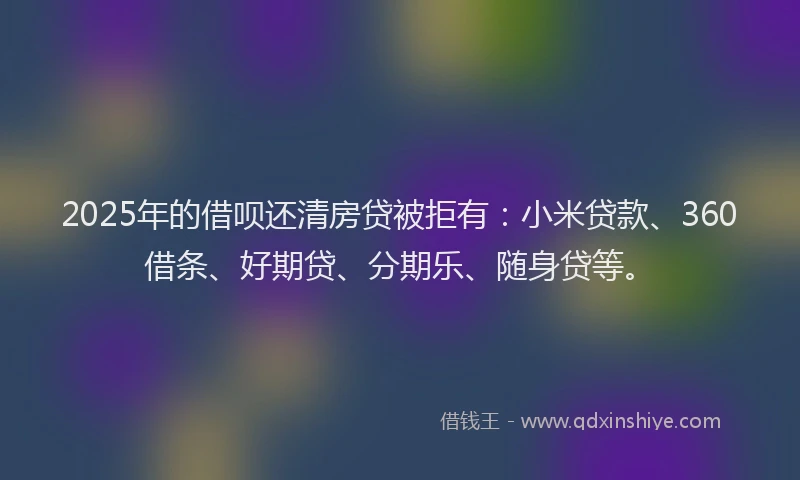 2025年的借呗还清房贷被拒有：小米贷款、360借条、好期贷、分期乐、随身贷等。