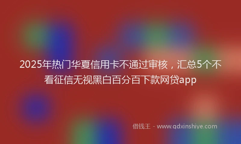 2025年热门华夏信用卡不通过审核，汇总5个不看征信无视黑白百分百下款网贷app