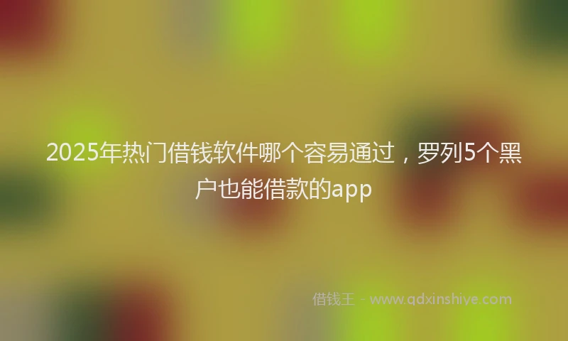 2025年热门借钱软件哪个容易通过，罗列5个黑户也能借款的app