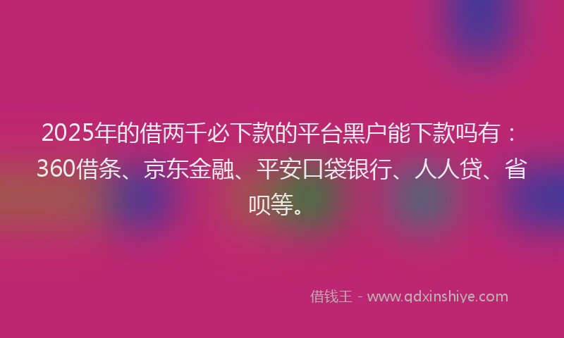 2025年的借两千必下款的平台黑户能下款吗有：360借条、京东金融、平安口袋银行、人人贷、省呗等。