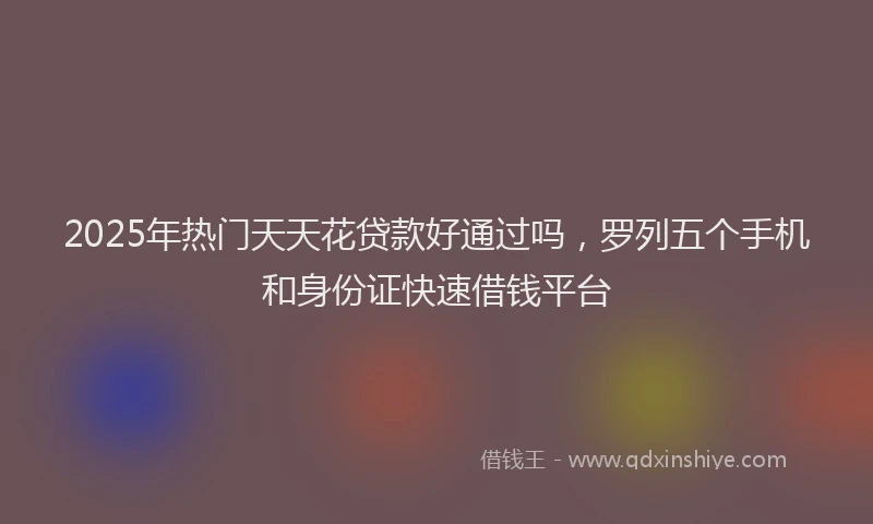 2025年热门天天花贷款好通过吗，罗列五个手机和身份证快速借钱平台