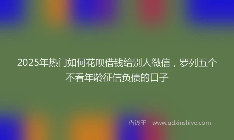 2025年热门如何花呗借钱给别人微信，罗列五个不看年龄征信负债的口子