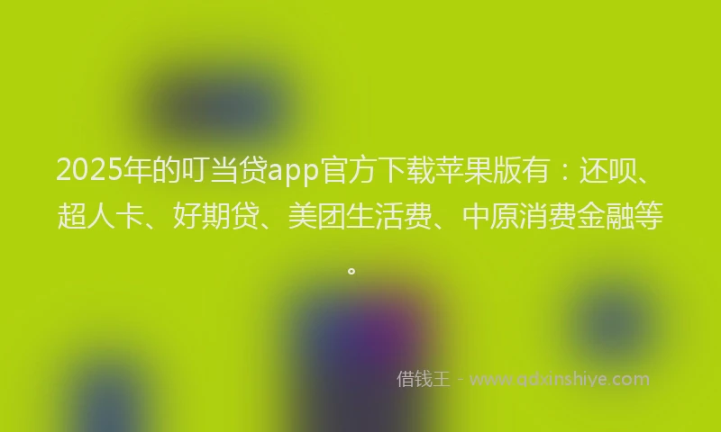 2025年的叮当贷app官方下载苹果版有：还呗、超人卡、好期贷、美团生活费、中原消费金融等。