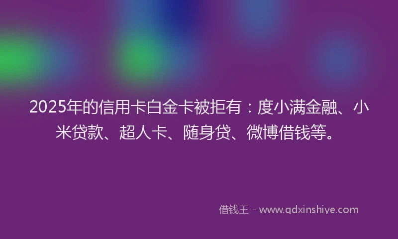2025年的信用卡白金卡被拒有：度小满金融、小米贷款、超人卡、随身贷、微博借钱等。