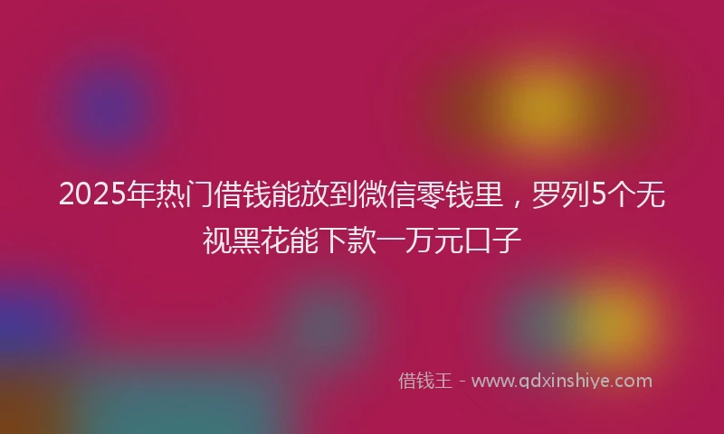 2025年热门借钱能放到微信零钱里，罗列5个无视黑花能下款一万元口子