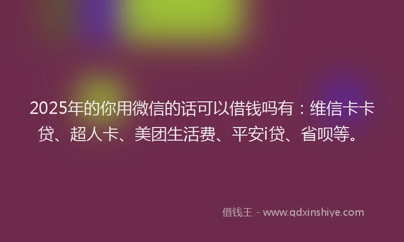 2025年的你用微信的话可以借钱吗有：维信卡卡贷、超人卡、美团生活费、平安i贷、省呗等。