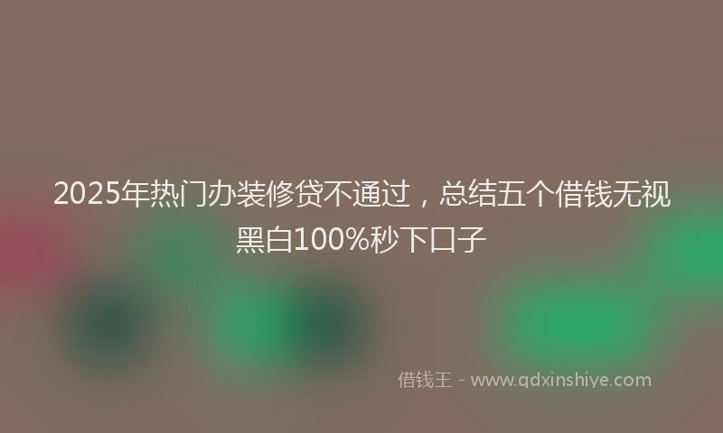 2025年热门办装修贷不通过，总结五个借钱无视黑白100%秒下口子