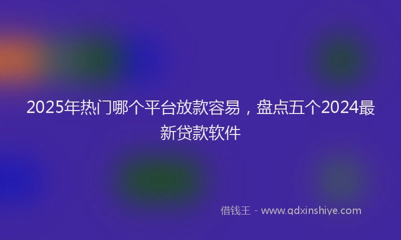 2025年热门哪个平台放款容易，盘点五个2024最新贷款软件