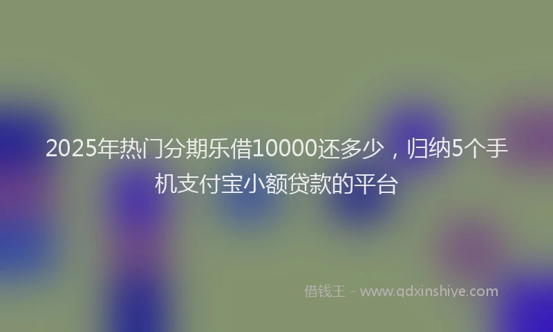 2025年热门分期乐借10000还多少，归纳5个手机支付宝小额贷款的平台