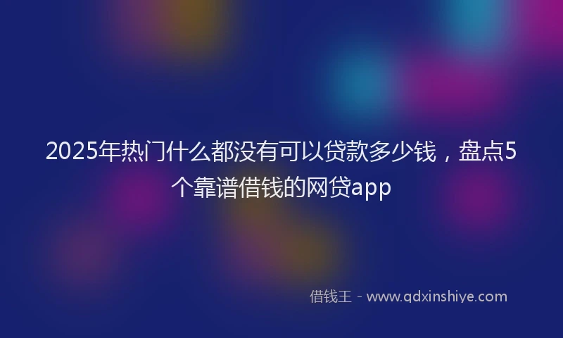 2025年热门什么都没有可以贷款多少钱，盘点5个靠谱借钱的网贷app