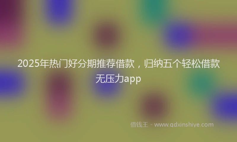 2025年热门好分期推荐借款，归纳五个轻松借款无压力app