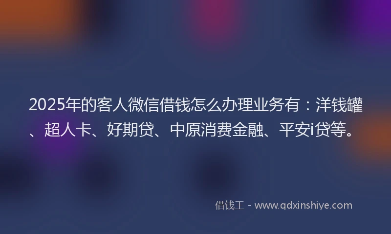 2025年的客人微信借钱怎么办理业务有：洋钱罐、超人卡、好期贷、中原消费金融、平安i贷等。
