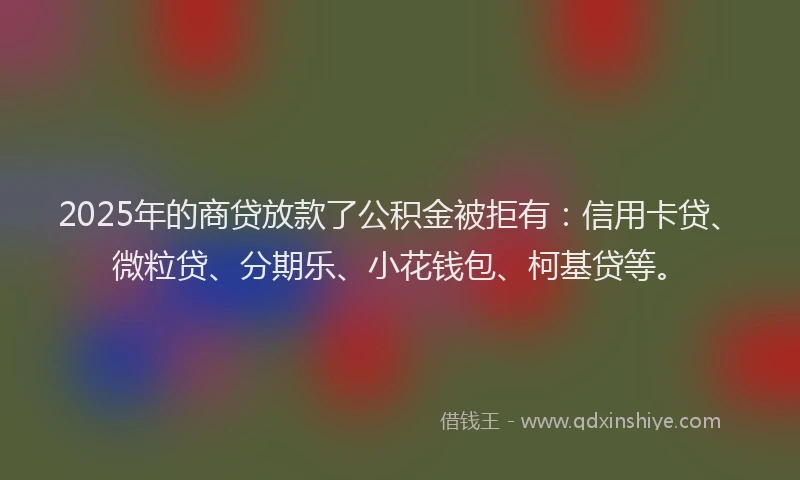 2025年的商贷放款了公积金被拒有：信用卡贷、微粒贷、分期乐、小花钱包、柯基贷等。