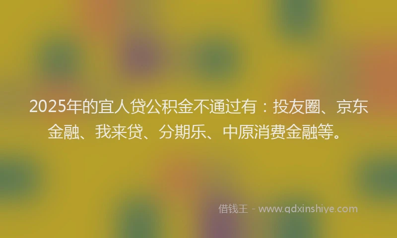 2025年的宜人贷公积金不通过有：投友圈、京东金融、我来贷、分期乐、中原消费金融等。