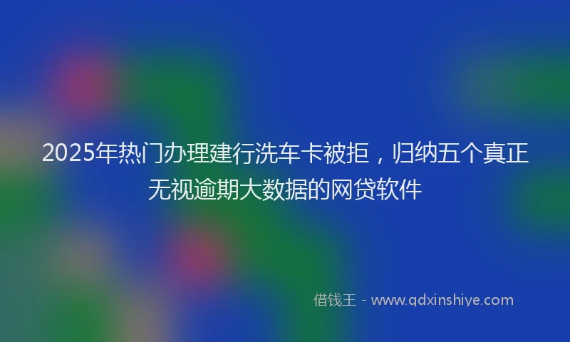 2025年热门办理建行洗车卡被拒，归纳五个真正无视逾期大数据的网贷软件