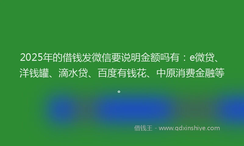 2025年的借钱发微信要说明金额吗有：e微贷、洋钱罐、滴水贷、百度有钱花、中原消费金融等。