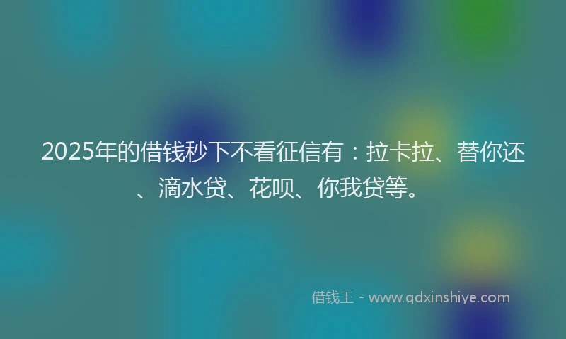 2025年的借钱秒下不看征信有：拉卡拉、替你还、滴水贷、花呗、你我贷等。