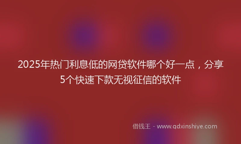2025年热门利息低的网贷软件哪个好一点，分享5个快速下款无视征信的软件