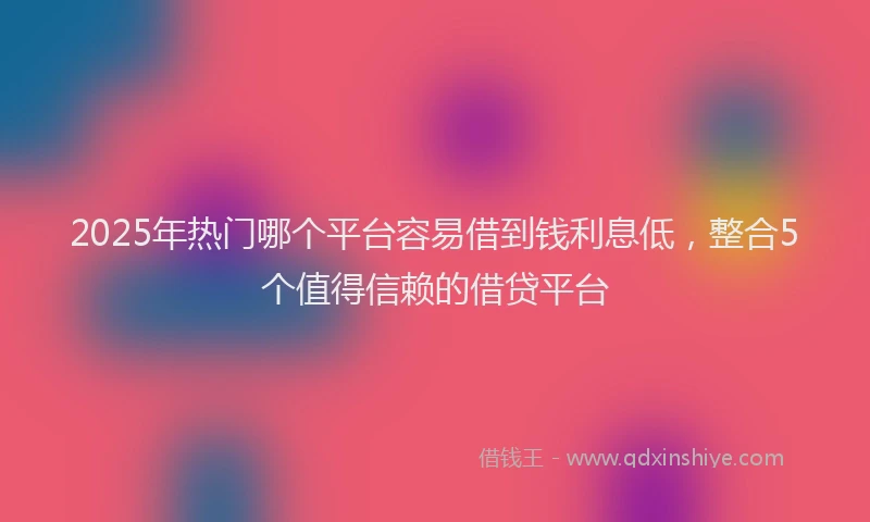 2025年热门哪个平台容易借到钱利息低，整合5个值得信赖的借贷平台