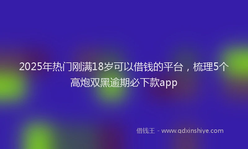 2025年热门刚满18岁可以借钱的平台，梳理5个高炮双黑逾期必下款app