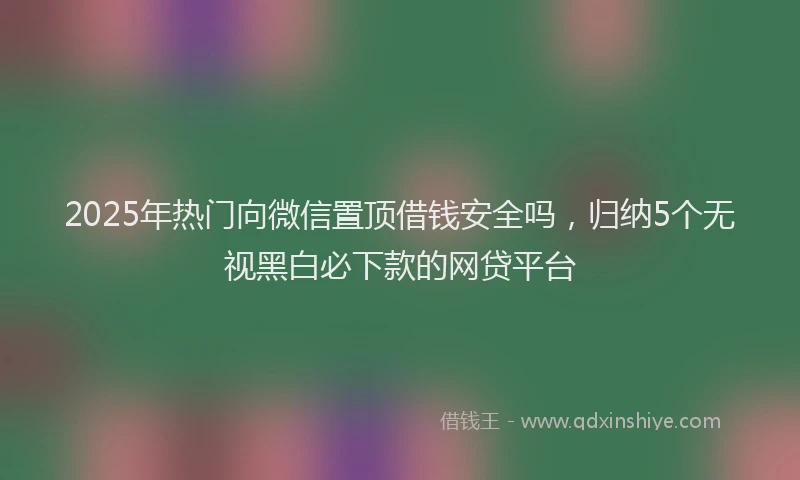 2025年热门向微信置顶借钱安全吗，归纳5个无视黑白必下款的网贷平台