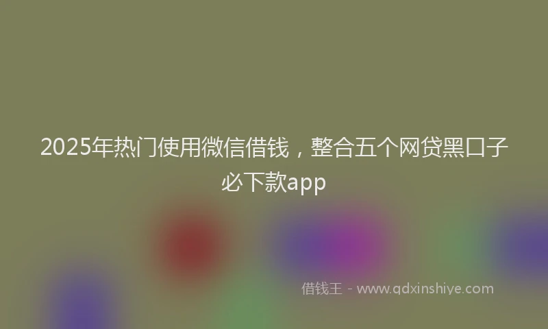 2025年热门使用微信借钱，整合五个网贷黑口子必下款app