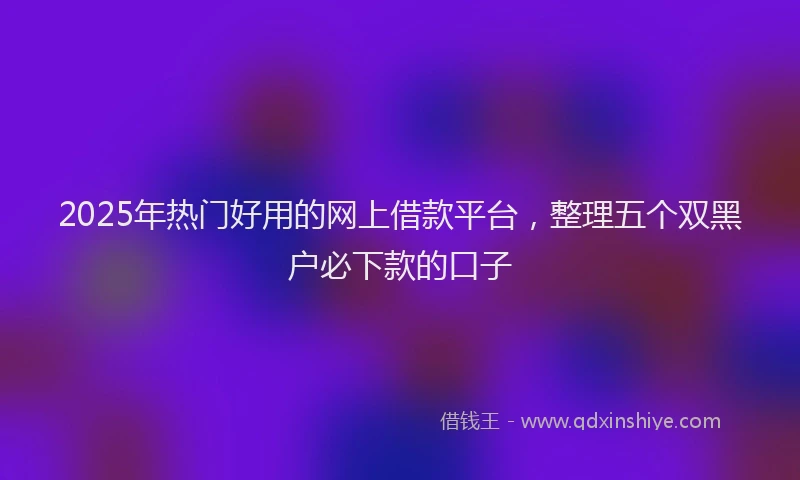 2025年热门好用的网上借款平台，整理五个双黑户必下款的口子