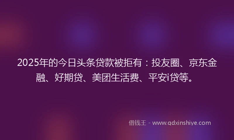 2025年的今日头条贷款被拒有：投友圈、京东金融、好期贷、美团生活费、平安i贷等。