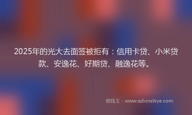 2025年的光大去面签被拒有：信用卡贷、小米贷款、安逸花、好期贷、融逸花等。