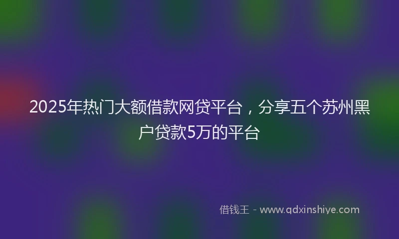 2025年热门大额借款网贷平台，分享五个苏州黑户贷款5万的平台