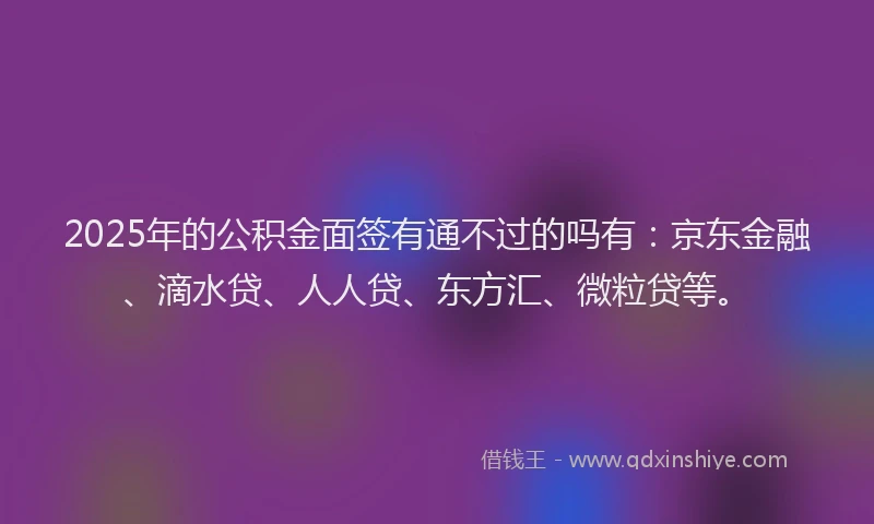 2025年的公积金面签有通不过的吗有：京东金融、滴水贷、人人贷、东方汇、微粒贷等。