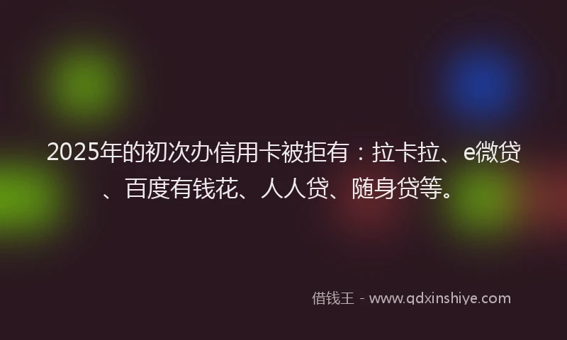 2025年的初次办信用卡被拒有：拉卡拉、e微贷、百度有钱花、人人贷、随身贷等。