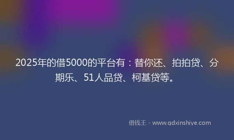 2025年的借5000的平台有：替你还、拍拍贷、分期乐、51人品贷、柯基贷等。