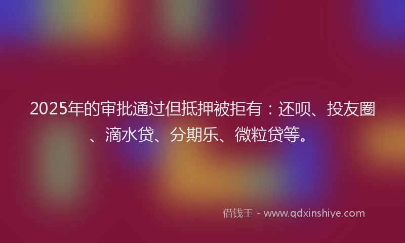 2025年的审批通过但抵押被拒有：还呗、投友圈、滴水贷、分期乐、微粒贷等。