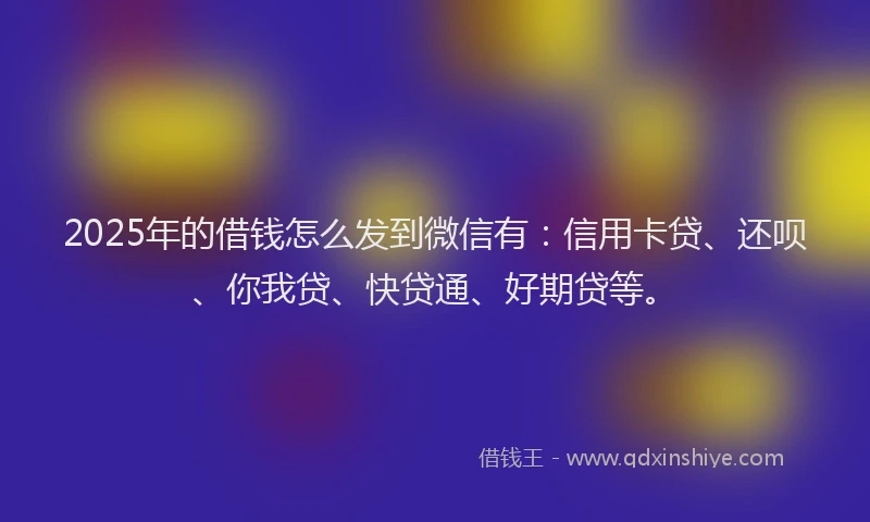 2025年的借钱怎么发到微信有：信用卡贷、还呗、你我贷、快贷通、好期贷等。