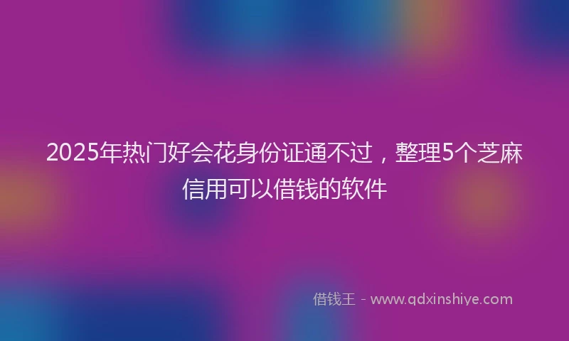 2025年热门好会花身份证通不过，整理5个芝麻信用可以借钱的软件