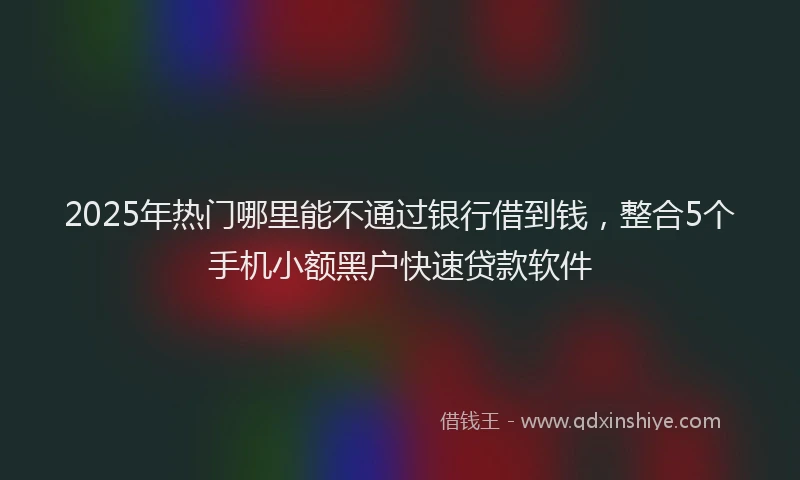 2025年热门哪里能不通过银行借到钱，整合5个手机小额黑户快速贷款软件