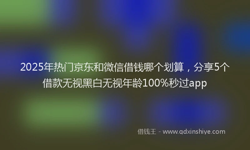 2025年热门京东和微信借钱哪个划算，分享5个借款无视黑白无视年龄100%秒过app