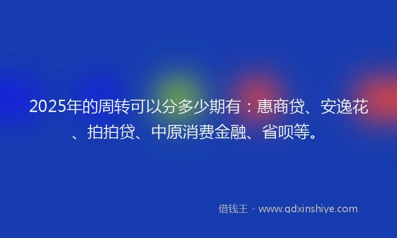 2025年的周转可以分多少期有：惠商贷、安逸花、拍拍贷、中原消费金融、省呗等。