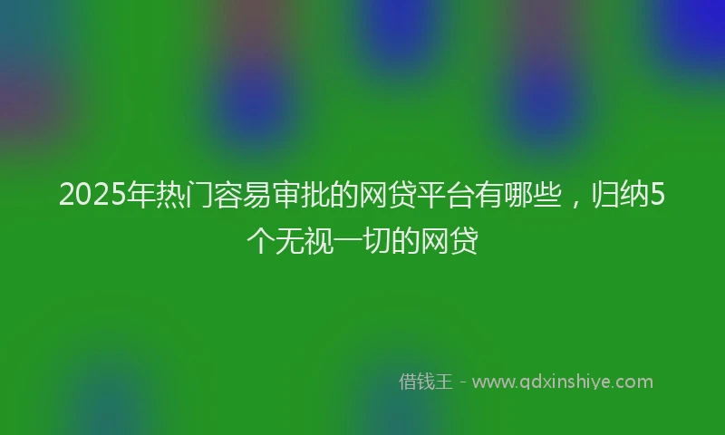 2025年热门容易审批的网贷平台有哪些，归纳5个无视一切的网贷