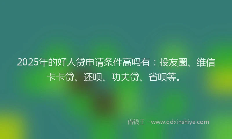 2025年的好人贷申请条件高吗有：投友圈、维信卡卡贷、还呗、功夫贷、省呗等。